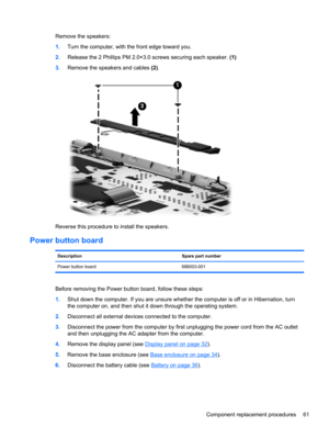 Page 69Remove the speakers:
1.Turn the computer, with the front edge toward you.
2.Release the 2 Phillips PM 2.0×3.0 screws securing each speaker. (1)
3.Remove the speakers and cables (2).
Reverse this procedure to install the speakers.
Power button board
Description Spare part number
Power button board 688003-001
Before removing the Power button board, follow these steps:
1.Shut down the computer. If you are unsure whether the computer is off or in Hibernation, turn
the computer on, and then shut it down...