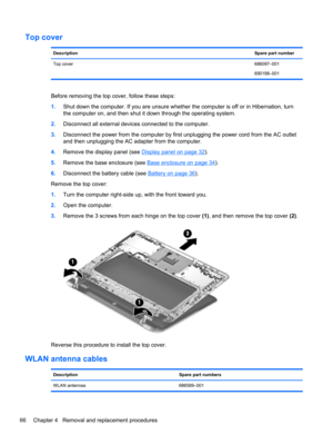 Page 74Top cover
DescriptionSpare part number
Top cover686097–001
690198–001
Before removing the top cover, follow these steps:
1.Shut down the computer. If you are unsure whether the computer is off or in Hibernation, turn
the computer on, and then shut it down through the operating system.
2.Disconnect all external devices connected to the computer.
3.Disconnect the power from the computer by first unplugging the power cord from the AC outlet
and then unplugging the AC adapter from the computer.
4.Remove the...