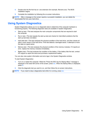 Page 834.Double-click the file that has an .exe extension (for example, filename.exe). The BIOS
installation begins.
5.Complete the installation by following the on-screen instructions.
NOTE:After a message on the screen reports a successful installation, you can delete the
downloaded file from your hard drive.
Using System Diagnostics
System Diagnostics allows you to run diagnostic tests to determine if the computer hardware is
functioning properly. The following diagnostic tests are available in System...