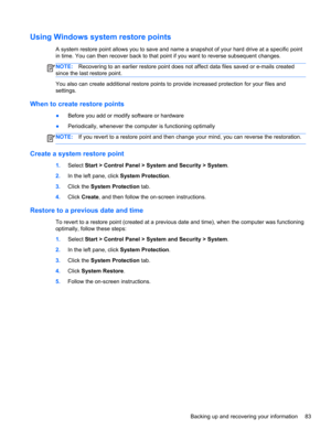 Page 91Using Windows system restore points
A system restore point allows you to save and name a snapshot of your hard drive at a specific point
in time. You can then recover back to that point if you want to reverse subsequent changes.
NOTE:Recovering to an earlier restore point does not affect data files saved or e-mails created
since the last restore point.
You also can create additional restore points to provide increased protection for your files and
settings.
When to create restore points
●Before you add...