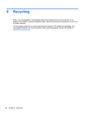 Page 949 Recycling
When a non-rechargeable or rechargeable battery has reached the end of its useful life, do not
dispose of the battery in general household waste. Follow the local laws and regulations in your area
for battery disposal.
HP encourages customers to recycle used electronic hardware, HP original print cartridges, and
rechargeable batteries. For more information about recycling programs, see the HP website at
http://www.hp.com/recycle.
86 Chapter 9   Recycling 