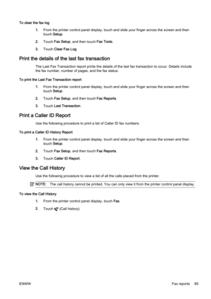 Page 101To clear the fax log1.From the printer contr ol panel display, touch and slide your finger across the screen and then
touch  Setup.
2. Touch  Fax Setup , and then touch Fax Tools .
3. Touch  Clear Fax Log .
Print the details of the last fax transaction
The Last Fax Transaction report p rints the details of the last fax transaction to occ ur. Details include
the fax number, number of pages, and the fax status.
To print the Last Fax Transaction report 1.From the printer contr ol panel display, touch and...