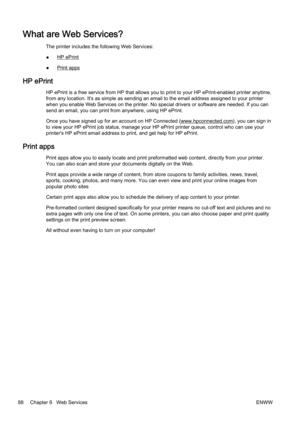 Page 104What are Web Services?
The printer includes the following Web Services:
●
HP ePrint
●
Print apps
HP ePrint
HP ePrint is a free service from HP that allows you to print to  your HP ePrint-enabled printer anytime,
from any location. It's as simple as sending an email to the em ail address assigned to your printer
when you enable Web Services on the printer. No special drivers  or software are needed. If you can
send an email, you can print from anywhere, using HP ePrint.
Once you have signed up for an...