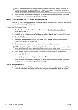 Page 106NOTE:If prompted for proxy settings and if your network uses proxy settings, follow the on-
screen instructions to set up a proxy server. If you do not have the proxy details, contact your
network administrator or the person who set up the network.
5. When the printer is connected to the server, the printer prints  an information page. Follow the
instructions on the information page to finish the setup.
Set up Web Services using  the HP printer software
If you did not set up Web Services when you...