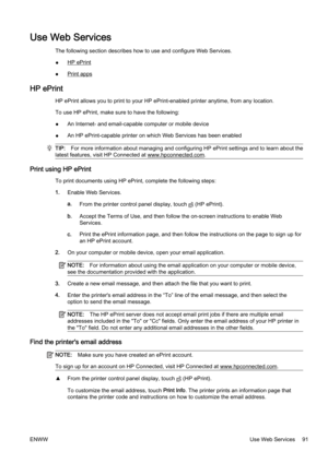 Page 107Use Web Services
The following section describes how to use and configure Web Services.
●
HP ePrint
●
Print apps
HP ePrint
HP ePrint allows you to print to  your HP ePrint-enabled printer  anytime, from any location.
To use HP ePrint, make sure to have the following:
● An Internet- and email-capabl
e computer or mobile device
● An HP ePrint-capable printer on 
which Web Services has been ena bled
TIP:For more information about managing and configuring HP ePrint s ettings and to learn about the
latest...