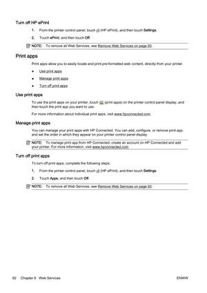 Page 108Turn off HP ePrint
1.From the printer con trol panel, touch  (HP ePrint), and then touch  Settings.
2. Touch  ePrint, and then touch Off.
NOTE: To remove all Web Services, see Remove Web Services on page 93.
Print apps
Print apps allow you to easily lo cate and print pre-formatted web content, directly from your printer.
●
Use print apps
●
Manage print apps
●
Turn off print apps
Use print apps
To use the print apps  on your printer, touch  (print apps) on the print er control panel display, and
then...