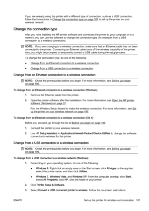 Page 123If you are already using the printer with a different type of connection, such as a USB connection,
follow the instructions in 
Change the connection type on page 107 to set up the printer on your
wireless network.
Change the connection type
After you have installed the HP printer software and connected  the printer to your computer or to a
network, you can use the software to change the connection type  (for example, from a USB
connection to a wireless connection).
NOTE: If you are changing to a wirele...