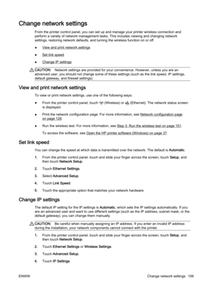 Page 125Change network settings
From the printer control panel, you can set up and manage your printer wireless connection and
perform a variety of network management tasks. This includes vi ewing and changing network
settings, restoring network defau lts, and turning the wireless function on or off.
●
View and print network settings
●
Set link speed
●
Change IP settings
CAUTION: Network settings are provided fo r your convenience. However, unless you are an
advanced user, you should not ch ange some of these...