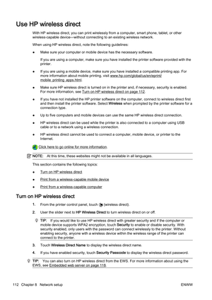 Page 128Use HP wireless direct
With HP wireless direct, you can print wirelessly from a computer, smart phone, tablet, or other
wireless-capable device—withou t connecting to an existing wireless network.
When using HP wireless direct, note the following guidelines:
● Make sure your computer or mobil
e device has the necessary software.
If you are using a computer, make sure you have installed the p rinter software provided with the
printer.
● If you are using a mobile device, make sure you have installed 
a...