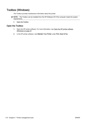 Page 132Toolbox (Windows)
The Toolbox provides maintenance information about the printer.
NOTE:The Toolbox can be installed from  the HP Software CD if the computer meets the system
requirements.
●Open the Toolbox
Open the Toolbox
1. Open the HP printer software. For more information, see Open the HP printer software
(Windows) on page 37.
2. In the HP printer software, click  Maintain Your Printer under Print, Scan & Fax .
116 Chapter 9   Printer management tools ENWW 