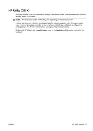 Page 133HP Utility (OS X)
HP Utility contains tools to configure print settings, calibrate the printer, order supplies online, and find
web site support information.
NOTE:The features ava ilable in HP Utility vary  depending on the sele cted printer.
Ink level warnings and indicators provide estimates for plannin g purposes only. When you receive
a low-ink warning message, consider having a replacement cartridge available to avoid possible
printing delays. You do not need to replace cartridges until pr ompted to...