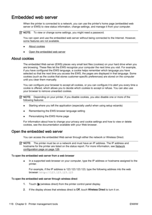 Page 134Embedded web server
When the printer is connected to a network, you can use the printer's home page (embedded web
server or EWS) to view status in formation, change settings, and manage it from your computer.
NOTE:To view or change some settings, you might need a password.
You can open and use the embedded web server without being conn ected to the Internet. However,
some features are not available.
●About cookies
●
Open the embedded web server
About cookies
The embedded Web server (EWS) pl aces very...