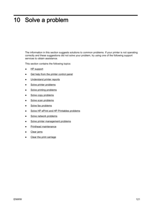 Page 13710 Solve a problem
The information in this section suggests solutions to common problems. If your printer is not operating
correctly and these suggestions did not solve your problem, try  using one of the following support
services to obtain assistance.
This section contains the following topics:
●
HP support
●
Get help from the printer control panel
●
Understand printer reports
●
Solve printer problems
●
Solve printing problems
●
Solve copy problems
●
Solve scan problems
●
Solve fax problems
●
Solve HP...