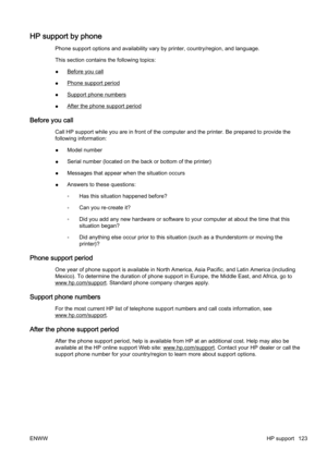 Page 139HP support by phone
Phone support options and availability vary  by printer, country/region, and language.
This section contains the following topics:
●
Before you call
●
Phone support period
●
Support phone numbers
●
After the phone support period
Before you call
Call HP support while you are in fr ont of the computer and the printer. Be prepared to provide the
following information:
● Model number
● Serial number (locat
ed on the back or bottom of the printer)
● Messages that appear when the situation...