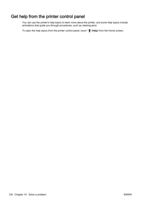 Page 140Get help from the printer control panel
You can use the printer’s help topics to learn more about the p rinter, and some help topics include
animations that guide you throug h procedures, such as clearing jams.
To open the help topics from the printer control panel, touch “
 ( Help ) from the Home screen.
124 Chapter 10   Solve a problem ENWW 