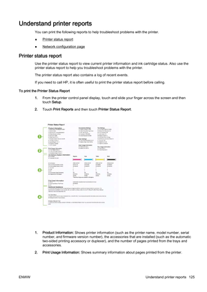 Page 141Understand printer reports
You can print the following reports to help troubleshoot problems with the printer.
●
Printer status report
●
Network configuration page
Printer status report
Use the printer status report to  view current printer information and ink cartridge status. Also use the
printer status report to help yo u troubleshoot problems with the printer.
The printer status report also c ontains a log of recent events.
If you need to call HP, it is ofte n useful to print the printer status...