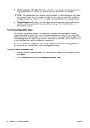 Page 1423. Ink Delivery System Information: Shows the estimated ink levels (represented in graphical form
as gauges) and the part numbers a nd warranty expiration dates for the ink cartridges.
NOTE:Ink level warnings and indicators provide estimates for plannin g purposes only. When
you receive a low-ink warning message, consider having a replacement cartridge available to
avoid possible printing delays. You do not need to replace cart ridges until prompted to do so.
4. Additional Assistance: Provides...