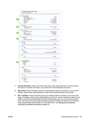 Page 1431. General Information: Shows information about the current status and active connecti on type of
the network, and other information, such as the URL of the embe dded web server.
2. 802.3 Wired:  Shows information about the active Ethernet network connection , such as the IP
address, subnet mask, default gatew ay, as well as the hardware address of the printer.
3. 802.11 Wireless:  Shows information about your wireless network connection, such  as the host
name, IP address, subnet  mask, default gateway,...