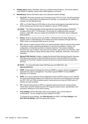 Page 1444. Wireless Direct: Shows information about your wi reless directconnection, such as the network
name (SSID), IP address, subnet  mask, default gateway, and server.
5. Miscellaneous:  Shows information about more advanced network settings.
● Port 9100: The printer supports 
raw IP printing through TCP Port 9100. T his HP-proprietary
TCP/IP port on the printer is th e default port for printing. It is accessed by HP software (for
example, the HP Standard Port).
● LPD
: Line Printer Daemon (LPD) refe rs to...