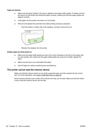 Page 146Pages are skewing●Make sure the paper loaded in the trays is aligned to the paper
-width guides. If needed, pull out
the trays from the printer and r eload the paper correctly, making sure that the paper guides are
aligned correctly.
● Load paper into the printer on
ly when it is not printing.
● Remove and replace the automatic two-sided printing accessory (
duplexer).
◦ Push the button on either side of the duplexer, and then remove
 the unit.
◦Reinsert the duplexer into the printer.
Multiple pages are...