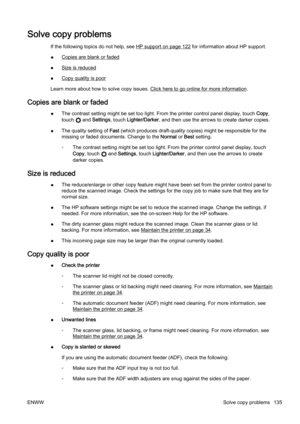 Page 151Solve copy problems
If the following topics do not help, see HP support on page 122 for information about HP support.
●
Copies are blank or faded
●
Size is reduced
●
Copy quality is poor
Learn more about how to solve copy issues. 
Click here to go online for more information.
Copies are blank or faded
● The contrast setting might be set too light. From the printer c
ontrol panel display, touch Copy,
touch 
 and  Settings , touch Lighter/Darker , and then use the arrows  to create darker copies.
● The...