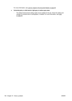 Page 152For more information, see Load an original in the document feeder on page 28.
● Horizontal grainy or white bands
 in light-gray to medium-gray areas
◦ The default enhancement setting might not be suitable for the job. Check the setting and
change it to enhance text or phot
ographs, if needed. For more information, see 
Copy
on page 54.
136 Chapter 10   Solve a problem ENWW 