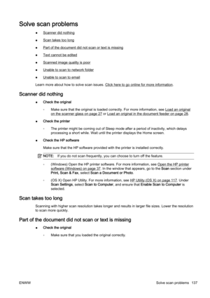 Page 153Solve scan problems
●Scanner did nothing
●
Scan takes too long
●
Part of the document did not scan or text is missing
●
Text cannot be edited
●
Scanned image quality is poor
●
Unable to scan to network folder
●
Unable to scan to email
Learn more about how t o solve scan issues. 
Click here to go online for more information.
Scanner did nothing
●Check the original
◦ Make sure that the original is lo
aded correctly. For more information, see 
Load an original
on the scanner glass on page 27 or Load an...