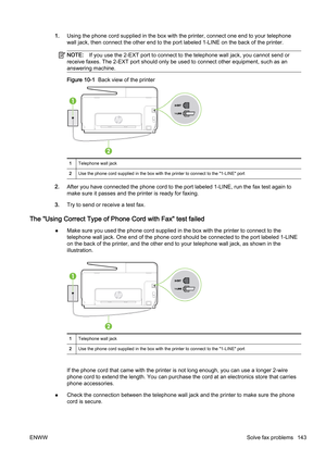 Page 1591.Using the phone cord supplied in the box with the printer, conn ect one end to your telephone
wall jack, then connect the oth er end to the port labeled 1-LINE on the back of the printer.
NOTE:If you use the 2-EXT p ort to connect to the telephone wall jack , you cannot send or
receive faxes. The 2-EXT port sh ould only be used to connect other equipment, such as an
answering machine.
Figure 10-1   Back view of the printer
1Telephone wall jack
2 Use the phone cord supplied in the box with the printer...