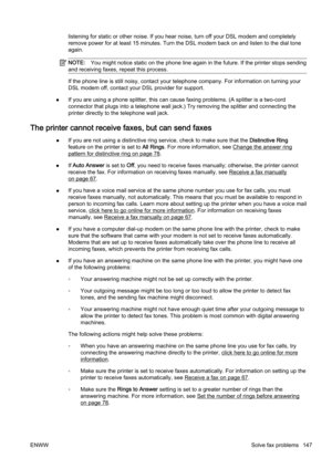 Page 163listening for static or other noise. If you hear noise, turn off your DSL modem and completely
remove power for at least 15 min utes. Turn the DSL modem back on and listen to the dial tone
again.
NOTE: You might notice static  on the phone line again in the future.  If the printer stops sending
and receiving faxes, repeat this process.
If the phone line is still noisy, contact your telephone compan y. For information on turning your
DSL modem off, contact your DSL provider for support.
● If you are using...