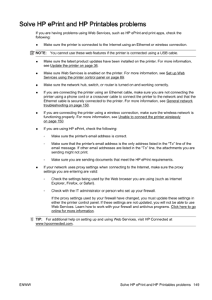 Page 165Solve HP ePrint and HP Printables problems
If you are having problems using Web Services, such as HP ePrint and print apps, check the
following:
● Make sure the printer is connected to the Internet using an Eth
ernet or wireless connection.
NOTE:You cannot use these web feature s if the printer is connected using a USB cable.
●Make sure the latest product upd
ates have been installed on the printer. For more information,
see 
Update the printer on page 36.
● Make sure Web Services is enabled on the...