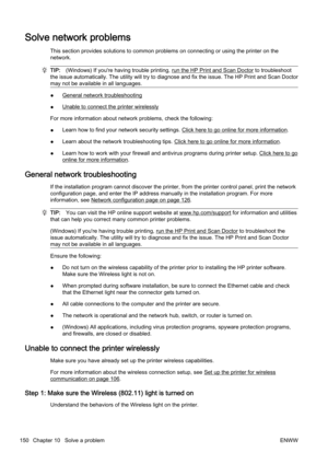 Page 166Solve network problems
This section provides solutions to common problems on connectin g or using the printer on the
network.
TIP: (Windows) If you're having trouble printing, run the HP Print and Scan Doctor to troubleshoot
the issue automatically. The utility will try to d iagnose and fix the issue. The HP Print and Scan Doctor
may not be available in all languages.
●General network troubleshooting
●
Unable to connect the printer wirelessly
For more information about netwo rk problems, check the...