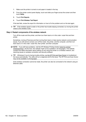 Page 1681.Make sure the printer is turned  on and paper is loaded in the tray.
2. From the printer contr ol panel display, touch and slide your finger across the screen and then
touch  Setup.
3. Touch  Print Reports .
4. Touch  Print Wireless Test Report .
If the test fails, review the report for information on how to  fix the problem and run the test again.
TIP:If the wireless signal is weak or  the printer has trouble staying connected, try moving the printer
closer to the wireless router.
Step 4: Restart...