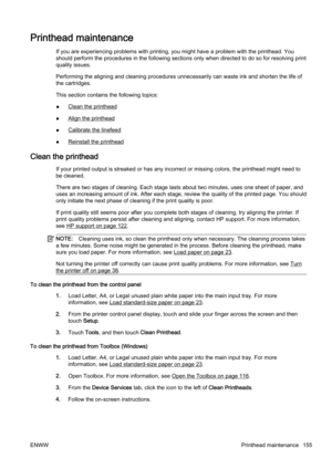 Page 171Printhead maintenance
If you are experiencing problems with printing, you might have a problem with the printhead. You
should perform the procedures in the following sections only wh en directed to do so for resolving print
quality issues.
Performing the aligning and cle aning procedures unnecessarily can waste ink and shorten the life of
the cartridges.
This section contains the following topics:
●
Clean the printhead
●
Align the printhead
●
Calibrate the linefeed
●
Reinstall the printhead
Clean the...