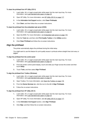 Page 172To clean the printhead from HP Utility (OS X)
1. Load Letter, A4, or Legal unused plain white paper into the mai n input tray. For more
information, see 
Load standard-size paper on page 23.
2. Open HP Utility. For mor e information, see 
HP Utility (OS X) on page 117.
3. In the Information And Support  section, click Clean Printheads .
4. Click  Clean , and then follow the on-screen instructions.
To clean the printhead from t he embedded web server (EWS)
1. Load Letter, A4, or Legal unused plain white...