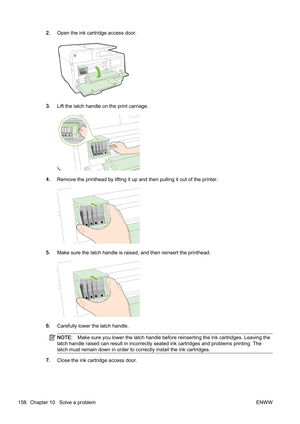 Page 1742.Open the ink cartridge access door.
3.Lift the latch handle on the print carriage.
4.Remove the printhead by lifting it up and then pullin g it out of the printer.
5.Make sure the latch handle is r aised, and then reinsert the printhead.
6.Carefully lower the latch handle.
NOTE: Make sure you lower the latch handle before reinserting the ink cartridges. Leaving the
latch handle raised can result in incorrectly seated ink cartri dges and problems printing. The
latch must remain down in order  to...