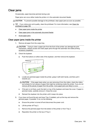 Page 175Clear jams
Occasionally, paper becomes jammed during a job.
Paper jams can occur either inside the printer or in the automatic document feeder.
CAUTION:To prevent possible damage to the  printhead, clear paper jams as soon as possible.
TIP:If you notice poor print quality, clean the printhead. For more information, see Clean the
printhead on page 155.
●Clear paper jams inside the printer
●
Clear paper jams in the automatic document feeder
●
Avoid paper jams
Clear paper jams inside the printer
1. Remove...