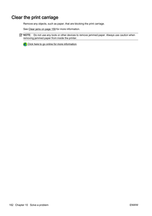 Page 178Clear the print carriage
Remove any objects, such as paper, that are blocking the print carriage.
See 
Clear jams on page 159 for more information.
NOTE: Do not use any tools or other devices to remove jammed paper. A lways use caution when
removing jammed paper from inside the printer.
 Click here to go online  for more information.
162 Chapter 10   Solve a problem ENWW 