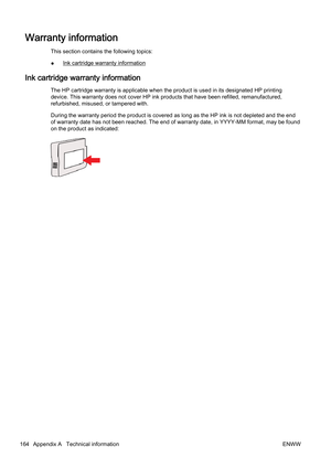 Page 180Warranty information
This section contains the following topics:
●
Ink cartridge warranty information
Ink cartridge warranty information
The HP cartridge warranty is applicable when the product is used in its designated HP printing
device. This warranty does not c over HP ink products that have been refilled, remanufactured,
refurbished, misused, or tampered with.
During the warranty period the pr oduct is covered as long as the HP ink is not depleted and the end
of warranty date has n ot been reached....