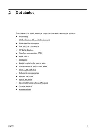 Page 192 Get started
This guide provides details about how to use the printer and how to resolve problems.
●
Accessibility
●
HP EcoSolutions (HP and the Environment)
●
Understand the printer parts
●
Use the printer control panel
●
HP Digital Solutions
●
Near field communication (NFC)
●
Paper basics
●
Load paper
●
Load an original on the scanner glass
●
Load an original in the document feeder
●
Insert a USB flash drive
●
Set up and use accessories
●
Maintain the printer
●
Update the printer
●
Open the HP printer...