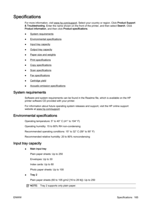 Page 181Specifications
For more information, visit www.hp.com/support. Select your country or region. Click Product Support
& Troubleshooting . Enter the name shown on the front of the printer, and then se lect Search . Click
Product information, and then click  Product specifications.
●
System requirements
●
Environmental specifications
●
Input tray capacity
●
Output tray capacity
●
Paper size and weights
●
Print specifications
●
Copy specifications
●
Scan specifications
●
Fax specifications
●
Cartridge yield...