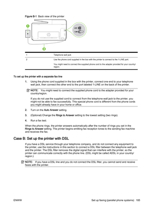 Page 201Figure B-1  Back view of the printer
1 Telephone wall jack
2 Use the phone cord supplied in the box with the printer to con nect to the 1-LINE port.
You might need to connect the supplied phone cord to the adapte r provided for your country/
region.
To set up the printer with a separate fax line
1.Using the phone cord supplied in the box with the printer, conn ect one end to your telephone
wall jack, then connect the oth er end to the port labeled 1-LINE on the back of the printer.
NOTE:You might need to...