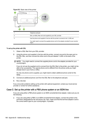 Page 202Figure B-2  Back view of the printer
1 Telephone wall jack
2 DSL (or ADSL) filter and cord supplied by your DSL provider
3 Use the phone cord supplied in the box with the printer to con nect to the 1-LINE port.
You might need to connect the supplied phone cord to the adapte r provided for your country/
region.
To set up the printer with DSL
1.Obtain a DSL filter from your DSL provider.
2. Using the phone cord  supplied in the box with the printer, connect one end to the open port on
the DSL filter, and...