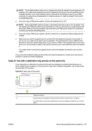 Page 203NOTE:Some ISDN systems allow you to configure the ports for specific  phone equipment. For
example, you might have assigned  one port for telephone and Group 3 fax and another port for
multiple purposes. If you have p roblems when connected to the f ax/phone port of your ISDN
converter, try using  the port designated for multiple purposes;  it might be labeled "multi-combi"
or something similar.
● If you are using a PBX phone system, set the call waiting tone 
to "off."
NOTE:Many digital...