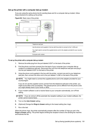 Page 207Set up the printer with a computer dial-up modem
If you are using the same phone line for sending faxes and for a computer dial-up modem, follow
these directions for setting up the printer.
Figure B-6   Back view of the printer
1 Telephone wall jack
2 Use the phone cord supplied in the box with the printer to con nect to the 1-LINE port.
You might need to connect the supplied phone cord to the adapte r provided for your country/
region.
3 Computer with modem
To set up the printer with a computer dial-up...