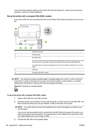 Page 208If you encounter problems setting up the printer with optional equipment, contact your local service
provider or vendor for further assistance.
Set up the printer with a computer DSL/ADSL modem
If you have a DSL line and use th at phone line to send faxes, follow these instructions to set up your
fax.
1 Telephone wall jack
2 Parallel splitter
3 DSL/ADSL filter
Connect one end of the phone jack that was supplied with the printer to connect to the 1-LINE
port on the back of the printer. Connect the other...