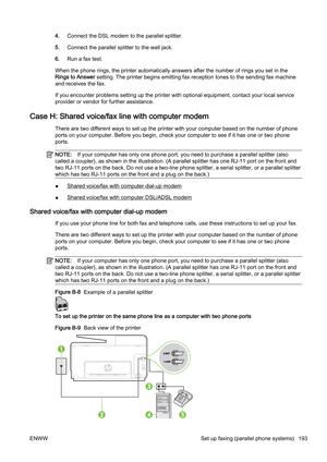 Page 2094.Connect the DSL modem to the parallel splitter.
5. Connect the parallel sp litter to the wall jack.
6. Run a fax test.
When the phone rings, the printer automatically answers after the number of rings you set in the
Rings to Answer  setting. The printer begins emi tting fax reception tones to the sending fax machine
and receives the fax.
If you encounter problems setting  up the printer with optional equipment, contact your local service
provider or vendor for further assistance.
Case H: Shared...