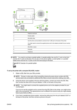 Page 2111Telephone wall jack
2 Parallel splitter
3 DSL/ADSL filter
4 Use the phone cord provided to connect to the 1-LINE port on t he back of the printer.
You might need to connect the supplied phone cord to the adapte r provided for your country/
region.
5 DSL/ADSL modem
6 Computer
7 Telephone
NOTE:You need to purchase a parallel  splitter. A parallel splitter has one RJ-11 por t on the front
and two RJ-11 por ts on the back. Do not use a 2–line phone spli tter, a serial splitter, or a parallel
splitter which...