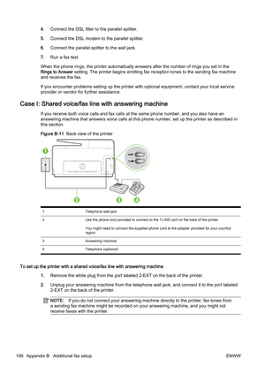 Page 2124.Connect the DSL filter to the parallel splitter.
5. Connect the DSL modem to the parallel splitter.
6. Connect the parallel sp litter to the wall jack.
7. Run a fax test.
When the phone rings, the printer automatically answers after the number of rings you set in the
Rings to Answer  setting. The printer begins emi tting fax reception tones to the sending fax machine
and receives the fax.
If you encounter problems setting  up the printer with optional equipment, contact your local service
provider or...