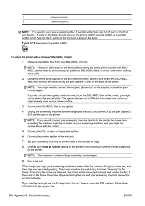 Page 2167Answering machine
8 Telephone (optional)
NOTE:You need to purchase a parallel  splitter. A parallel splitter has one RJ-11 por t on the front
and two RJ-11 por ts on the back. Do not use a 2–line phone spli tter, a serial splitter, or a parallel
splitter which has two RJ-11 port s on the front and a plug on the back.
Figure B-14  Example of a parallel splitter
To set up the printer with a computer DSL/ADSL modem
1.Obtain a DSL/ADSL filter from your DSL/ADSL provider.
NOTE: Phones in other parts of the...