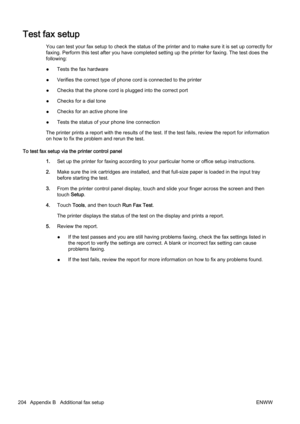 Page 220Test fax setup
You can test your fax setup to check the status of the printer and to make sure it is set up correctly for
faxing. Perform this test after y ou have completed setting up t he printer for faxing. The test does the
following:
● Tests the fax hardware
● Verifies the correct type of ph
one cord is connected to the pri nter
● Checks that the phone cord is plugged into the correct port
● Checks for a dial tone
● Checks for an active phone line
● Tests the status of your phone line connection
The...